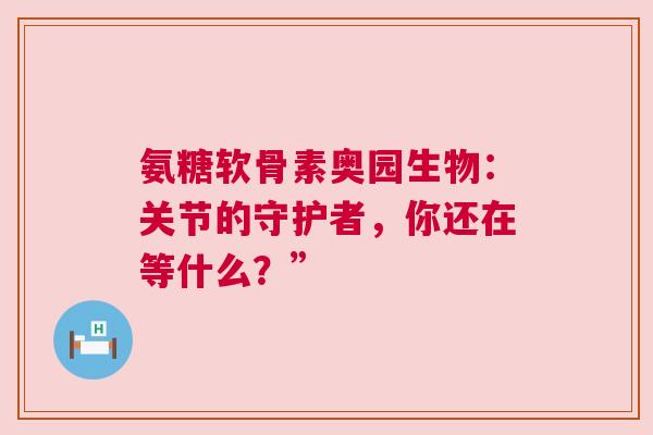 氨糖软骨素奥园生物：关节的守护者，你还在等什么？”