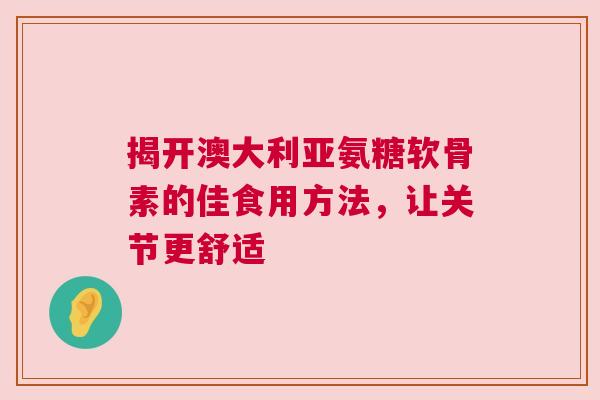 揭开澳大利亚氨糖软骨素的佳食用方法，让关节更舒适