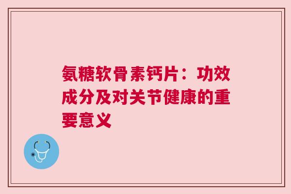 氨糖软骨素钙片：功效成分及对关节健康的重要意义