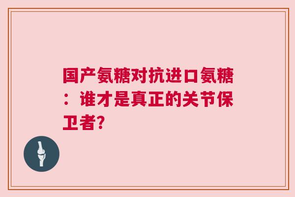 国产氨糖对抗进口氨糖：谁才是真正的关节保卫者？