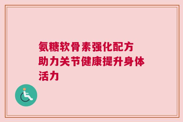 氨糖软骨素强化配方 助力关节健康提升身体活力