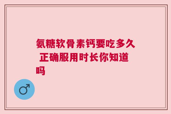 氨糖软骨素钙要吃多久 正确服用时长你知道吗