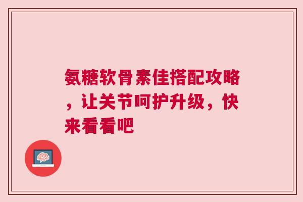 氨糖软骨素佳搭配攻略，让关节呵护升级，快来看看吧