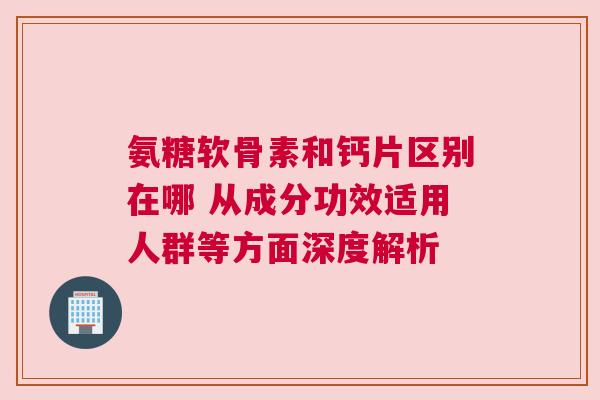 氨糖软骨素和钙片区别在哪 从成分功效适用人群等方面深度解析