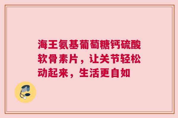 海王氨基葡萄糖钙硫酸软骨素片，让关节轻松动起来，生活更自如