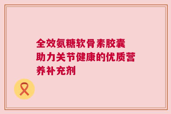 全效氨糖软骨素胶囊 助力关节健康的优质营养补充剂 全效氨糖软骨素胶囊 助力关节健康的优质营养补充剂