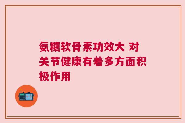 氨糖软骨素功效大 对关节健康有着多方面积极作用