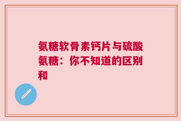 氨糖软骨素钙片与硫酸氨糖：你不知道的区别和