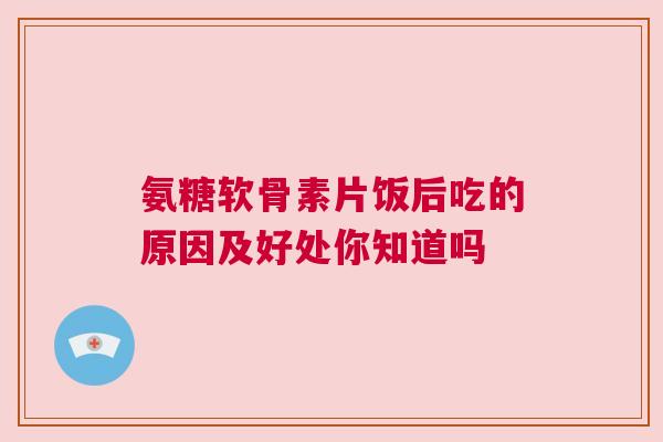 氨糖软骨素片饭后吃的原因及好处你知道吗