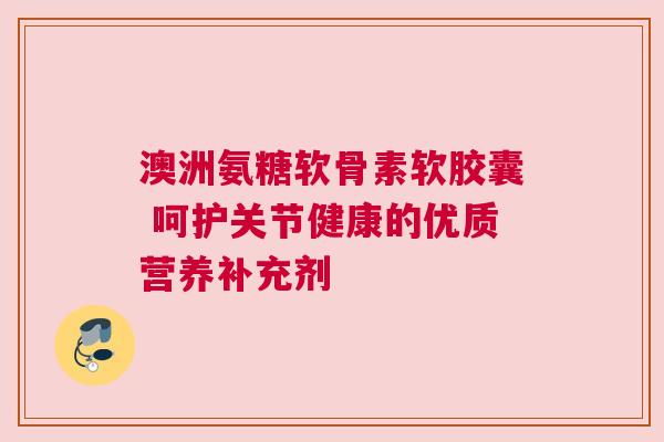澳洲氨糖软骨素软胶囊 呵护关节健康的优质营养补充剂