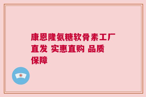 康恩隆氨糖软骨素工厂直发 实惠直购 品质保障
