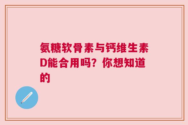 氨糖软骨素与钙维生素D能合用吗？你想知道的