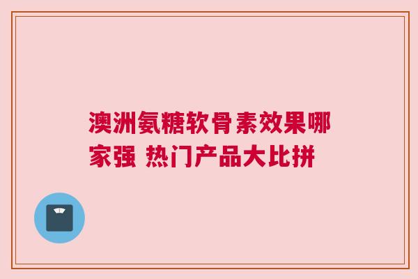 澳洲氨糖软骨素效果哪家强 热门产品大比拼