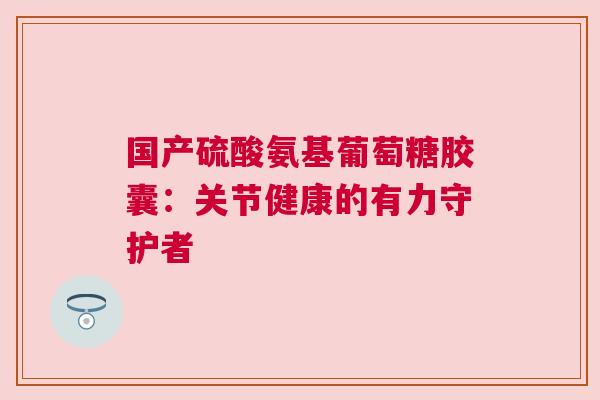 国产硫酸氨基葡萄糖胶囊：关节健康的有力守护者