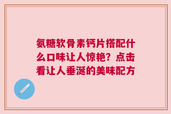 氨糖软骨素钙片搭配什么口味让人惊艳？点击看让人垂涎的美味配方