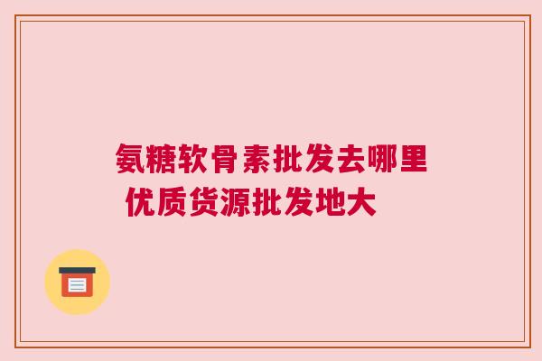 氨糖软骨素批发去哪里 优质货源批发地大