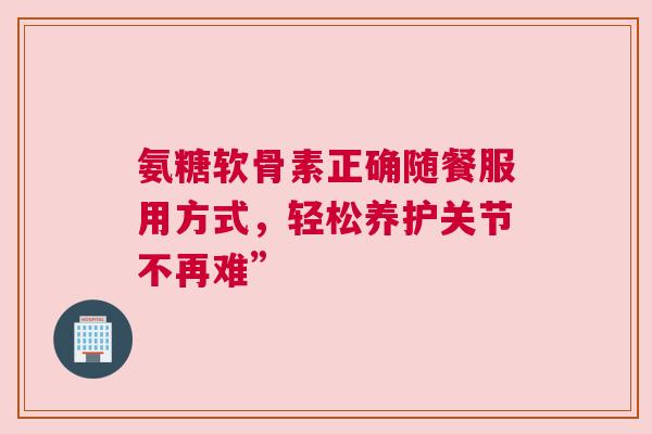 氨糖软骨素正确随餐服用方式，轻松养护关节不再难”