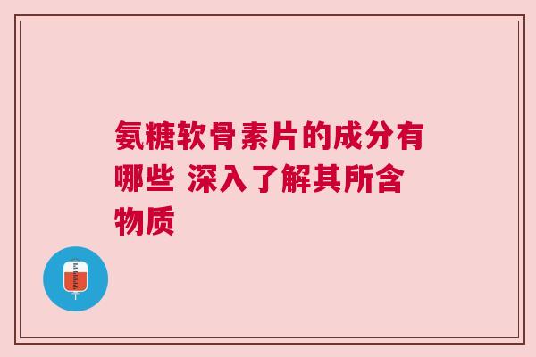 氨糖软骨素片的成分有哪些 深入了解其所含物质