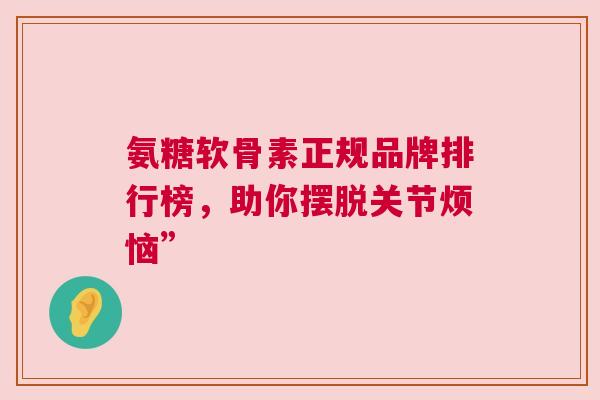 氨糖软骨素正规品牌排行榜，助你摆脱关节烦恼”