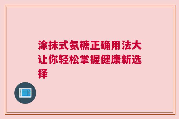 涂抹式氨糖正确用法大让你轻松掌握健康新选择