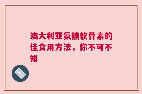 澳大利亚氨糖软骨素的佳食用方法，你不可不知