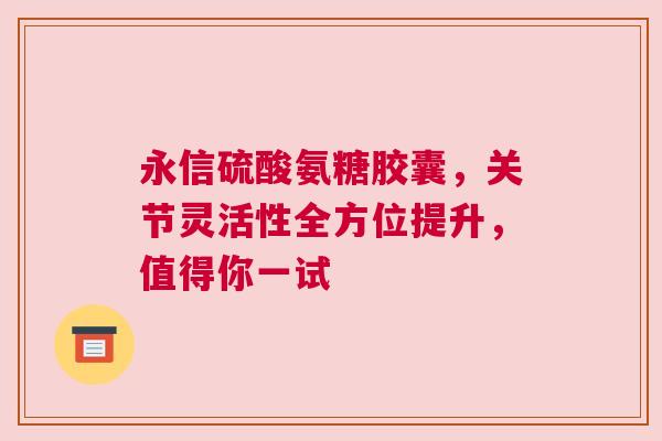 永信硫酸氨糖胶囊，关节灵活性全方位提升，值得你一试