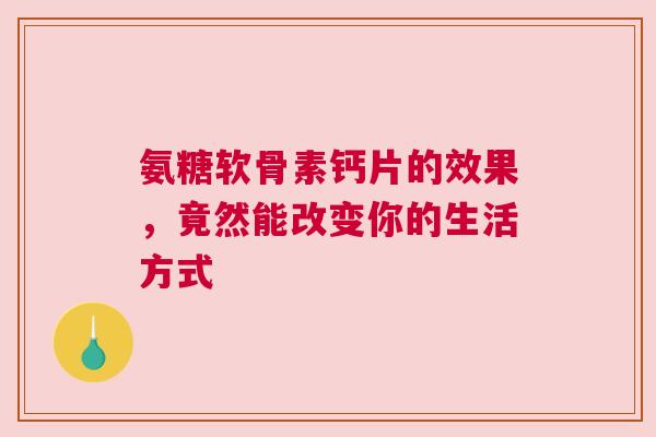 氨糖软骨素钙片的效果，竟然能改变你的生活方式
