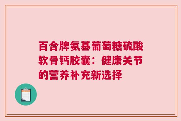 百合牌氨基葡萄糖硫酸软骨钙胶囊：健康关节的营养补充新选择