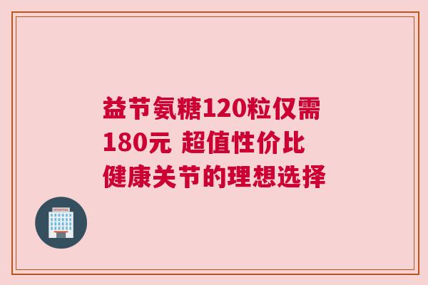 益节氨糖120粒仅需180元 超值性价比健康关节的理想选择