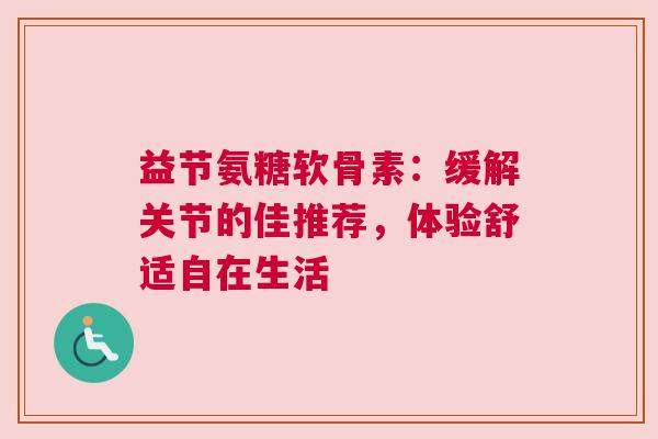 益节氨糖软骨素：缓解关节的佳推荐，体验舒适自在生活