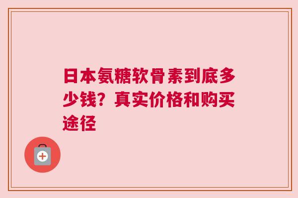 日本氨糖软骨素到底多少钱？真实价格和购买途径
