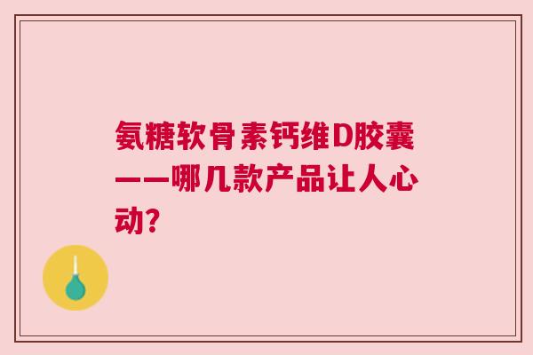 氨糖软骨素钙维D胶囊——哪几款产品让人心动？