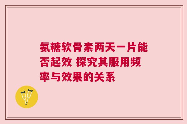 氨糖软骨素两天一片能否起效 探究其服用频率与效果的关系