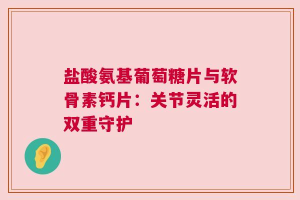 盐酸氨基葡萄糖片与软骨素钙片：关节灵活的双重守护