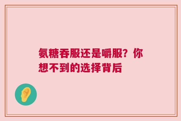 氨糖吞服还是嚼服？你想不到的选择背后