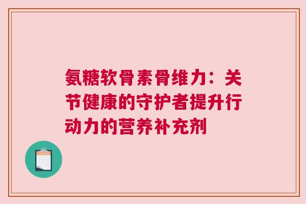 氨糖软骨素骨维力：关节健康的守护者提升行动力的营养补充剂