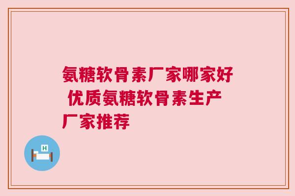 氨糖软骨素厂家哪家好 优质氨糖软骨素生产厂家推荐