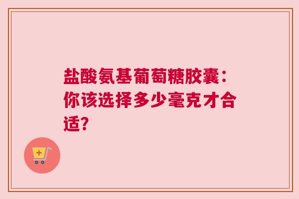盐酸氨基葡萄糖胶囊：你该选择多少毫克才合适？