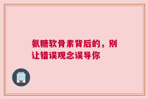 氨糖软骨素背后的，别让错误观念误导你