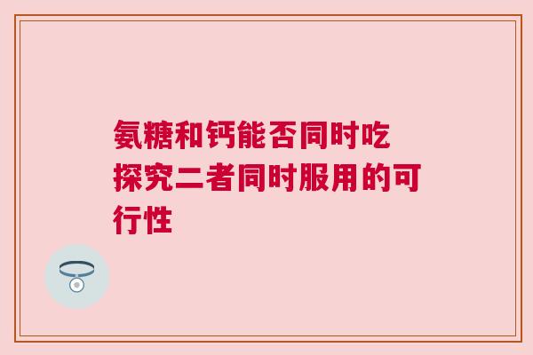 氨糖和钙能否同时吃 探究二者同时服用的可行性