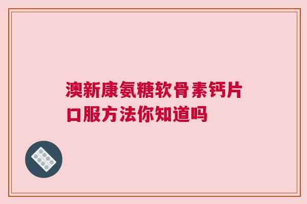澳新康氨糖软骨素钙片口服方法你知道吗