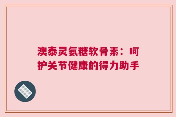 澳泰灵氨糖软骨素：呵护关节健康的得力助手