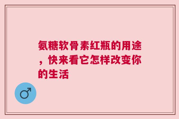 氨糖软骨素红瓶的用途，快来看它怎样改变你的生活