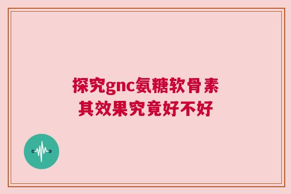 探究gnc氨糖软骨素 其效果究竟好不好