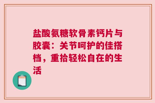 盐酸氨糖软骨素钙片与胶囊：关节呵护的佳搭档，重拾轻松自在的生活