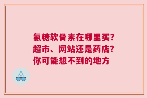 氨糖软骨素在哪里买？超市、网站还是药店？你可能想不到的地方