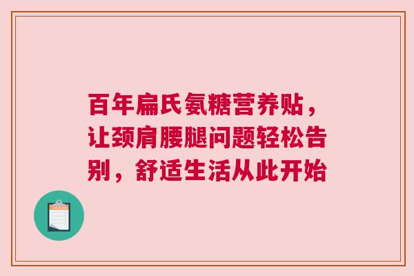 百年扁氏氨糖营养贴，让颈肩腰腿问题轻松告别，舒适生活从此开始