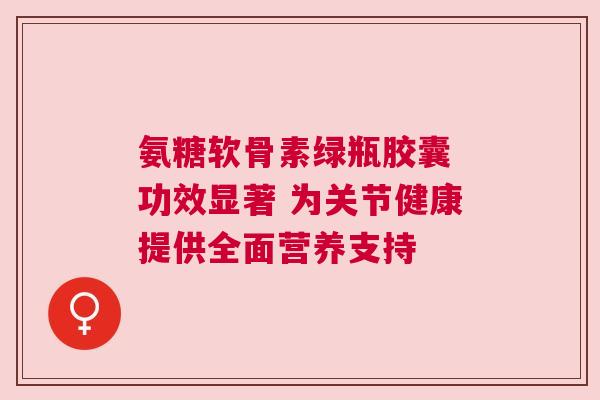 氨糖软骨素绿瓶胶囊 功效显著 为关节健康提供全面营养支持