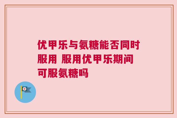 优甲乐与氨糖能否同时服用 服用优甲乐期间可服氨糖吗