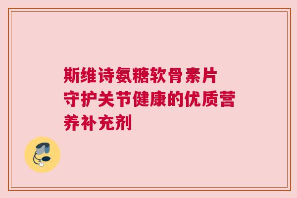 斯维诗氨糖软骨素片 守护关节健康的优质营养补充剂